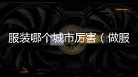 服裝哪個城市厲害（做服裝在哪個城市做比較好）