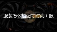 服裝怎么搭配才時尚（服裝搭配小技巧）