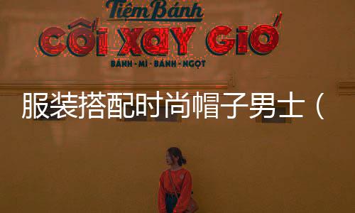 服裝搭配時尚帽子男士(時尚男帽子圖片大全集)
