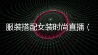 服裝搭配女裝時(shí)尚直播（服裝直播app有哪些）