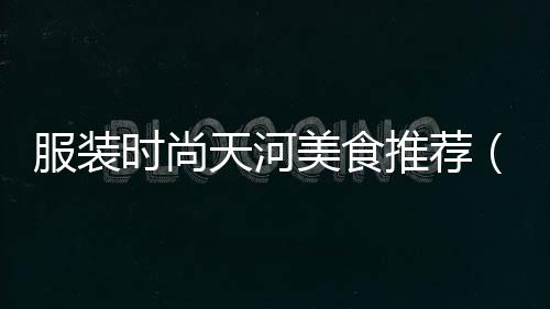 服裝時尚天河美食推薦(廣州天河必吃美食店排行榜)