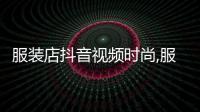 服裝店抖音視頻時尚,服裝店怎么拍抖音視頻