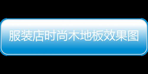 服裝店時(shí)尚木地板效果圖,服裝店地板應(yīng)該鋪什么顏色