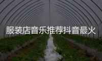 服裝店音樂推薦抖音最火時(shí)尚,服裝店勁爆音樂