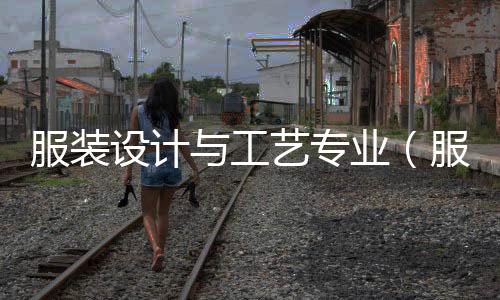 服裝設(shè)計(jì)與工藝專(zhuān)業(yè)(服裝設(shè)計(jì)與工藝專(zhuān)業(yè)要會(huì)畫(huà)畫(huà)嗎)