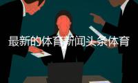 最新的體育新聞頭條體育新聞播報稿子—襄陽今日頭條新聞