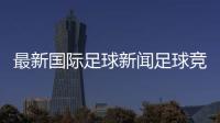 最新國際足球新聞足球競彩新浪2023年8月20日國際足球新聞網