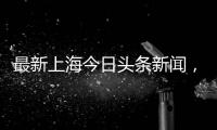 最新上海今日頭條新聞，關于上海今日頭條最新熱點事件詳細情況