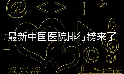 最新中國(guó)醫(yī)院排行榜來了，前十排名有啥變化？