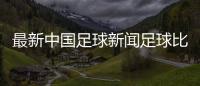 最新中國足球新聞足球比賽所有規則2024年10月4日