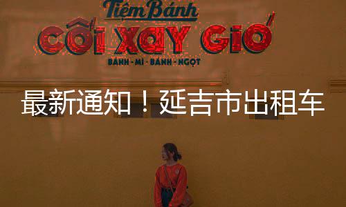 最新通知！延吉市出租車做好安全防護(hù)和乘客掃碼  可送乘客至州內(nèi)各縣市