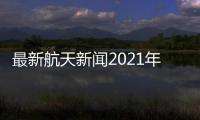 最新航天新聞2021年，關于最新航天新聞熱點事件評論詳細情況