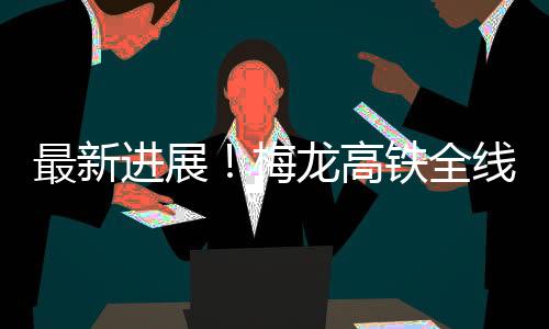 最新進展！梅龍高鐵全線所有連續梁全部施工完成