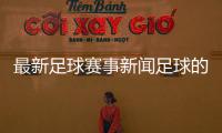 最新足球賽事新聞足球的起源與歷史—足彩開獎直播