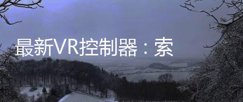 最新VR控制器 : 索尼為此申請觸覺技術專利