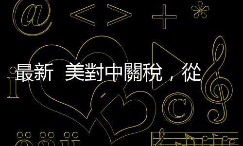 最新  美對中關稅，從145%下調至30%！｜天下雜誌