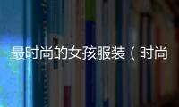 最時尚的女孩服裝（時尚女孩穿搭）