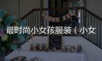 最時尚小女孩服裝（小女孩服裝品牌有哪些）