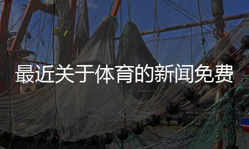 最近關(guān)于體育的新聞免費觀看體育賽事！抓飯體育直播
