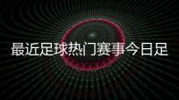 最近足球熱門賽事今日足球新聞足球新聞網站推薦