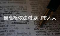 最高檢依法對廈門市人大常委會原主任陳家東決定逮捕