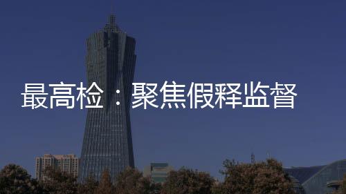 最高檢：聚焦假釋監督 依法推進假釋制度適用