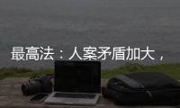 最高法：人案矛盾加大，有效破解知識產權維權難題仍任重道遠