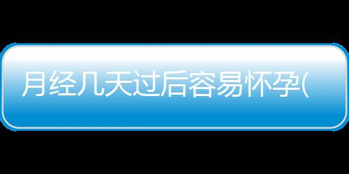 月經幾天過后容易懷孕(月經過后幾天最容易懷孕)