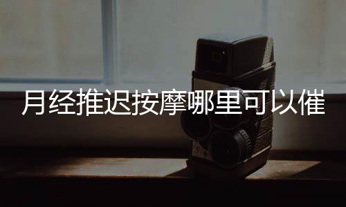 月經(jīng)推遲按摩哪里可以催經(jīng) 不同體質(zhì)月經(jīng)推遲原因