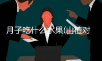 月子吃什么水果(山楂對人體的保健功效)