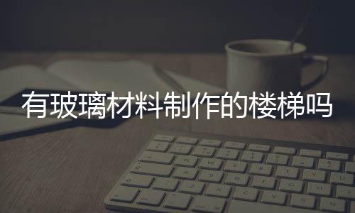 有玻璃材料制作的樓梯嗎  使用玻璃樓梯有什么好處,行業資訊