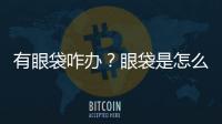 有眼袋咋辦？眼袋是怎么來的？內外切法祛眼袋怎么做的？