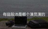 有翡殷沛是哪個演員演的 殷沛扮演者孫堅個人資料介紹