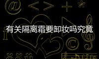 有關隔離霜要卸妝嗎究竟什么情況?