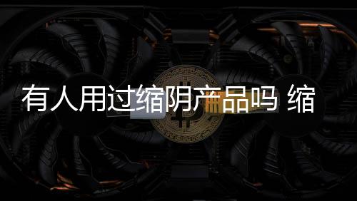 有人用過縮陰產品嗎 縮陰效果快不快