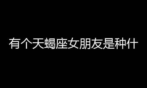 有個天蝎座女朋友是種什么體驗？