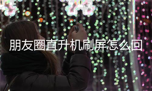 朋友圈直升機刷屏怎么回事？微信朋友圈直升機刷屏什么情況