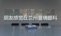 朋友感覺(jué)在蘭州普瑞眼科配眼鏡價(jià)格不貴,還是標(biāo)準(zhǔn)的醫(yī)學(xué)驗(yàn)光配鏡,很值!