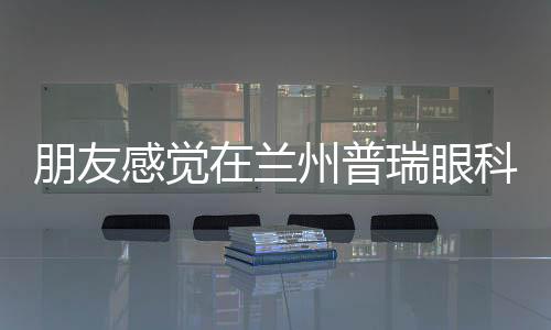 朋友感覺在蘭州普瑞眼科配眼鏡價格不貴,還是標準的醫(yī)學驗光配鏡,很值!