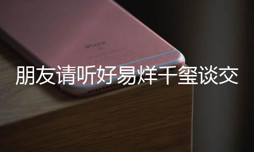 朋友請聽好易烊千璽談交友觀，六字側面回應與團隊成員關系