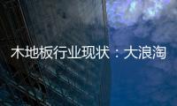 木地板行業現狀：大浪淘沙 適者生存