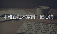 木雅香紅木家具：匠心締造 傳承經典