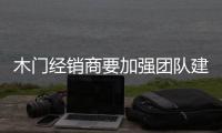 木門經銷商要加強團隊建設 利用好網銷渠道