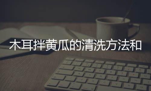 木耳拌黃瓜的清洗方法和技巧