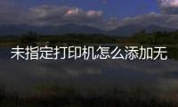 未指定打印機(jī)怎么添加無(wú)法安裝（未指定打印機(jī)怎么添加）