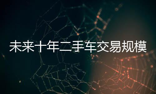 未來十年二手車交易規模將達60萬億