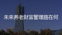 未來養(yǎng)老財(cái)富管理路在何方？ 這場(chǎng)專家云集行業(yè)論壇將給出答案
