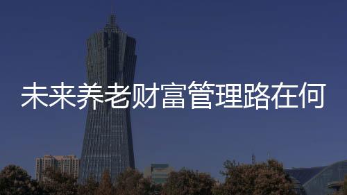 未來養老財富管理路在何方？ 這場專家云集行業論壇將給出答案