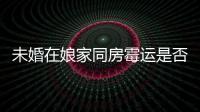 未婚在娘家同房霉運是否只有女方來瞧，備婚的趁早了解