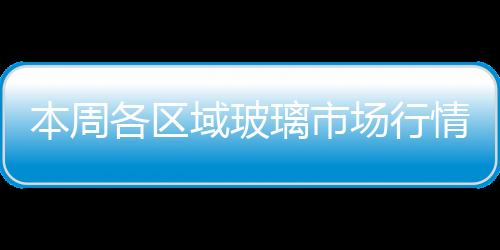 本周各區域玻璃市場行情總結,行業資訊